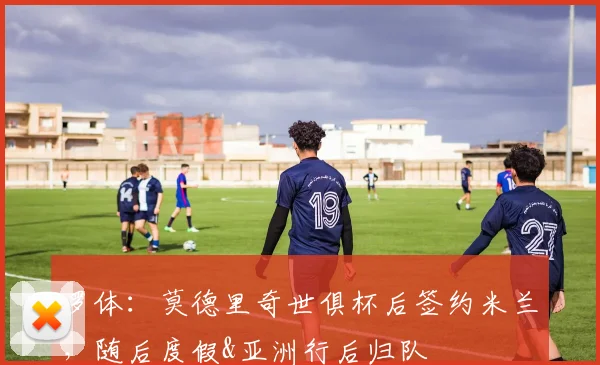 罗体：莫德里奇世俱杯后签约米兰，随后度假&亚洲行后归队